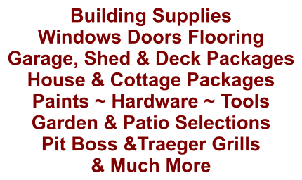 Building Supplies Windows Doors Flooring Garage, Shed & Deck Packages House & Cottage Packages Paints ~ Hardware ~ Tools Garden & Patio Selections Pit Boss &Traeger Grills & Much More