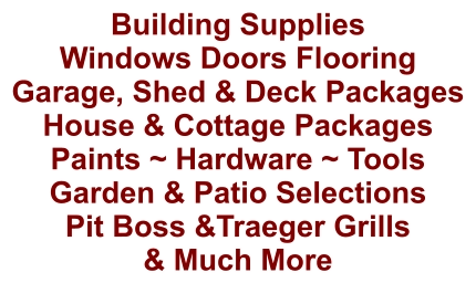 Building Supplies Windows Doors Flooring Garage, Shed & Deck Packages House & Cottage Packages Paints ~ Hardware ~ Tools Garden & Patio Selections Pit Boss &Traeger Grills & Much More