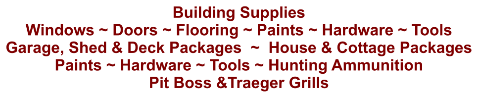 Building Supplies Windows ~ Doors ~ Flooring ~ Paints ~ Hardware ~ Tools Garage, Shed & Deck Packages  ~  House & Cottage Packages Paints ~ Hardware ~ Tools ~ Hunting Ammunition Pit Boss &Traeger Grills