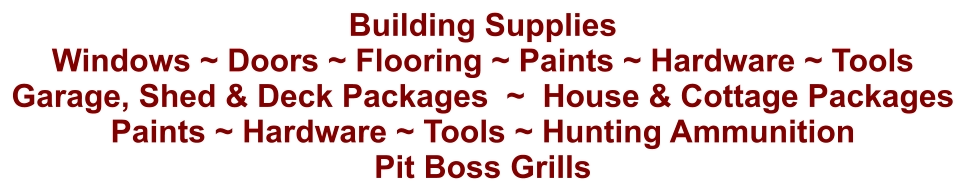 Building Supplies Windows ~ Doors ~ Flooring ~ Paints ~ Hardware ~ Tools Garage, Shed & Deck Packages  ~  House & Cottage Packages Paints ~ Hardware ~ Tools ~ Hunting Ammunition Pit Boss Grills